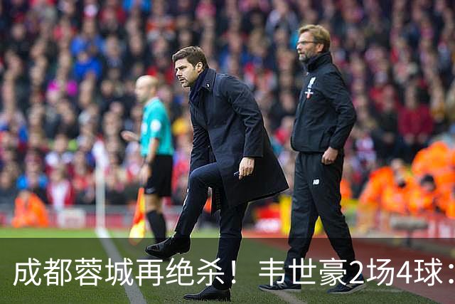 成都蓉城再绝杀！韦世豪2场4球：赛后获前英超锋霸特别认可
