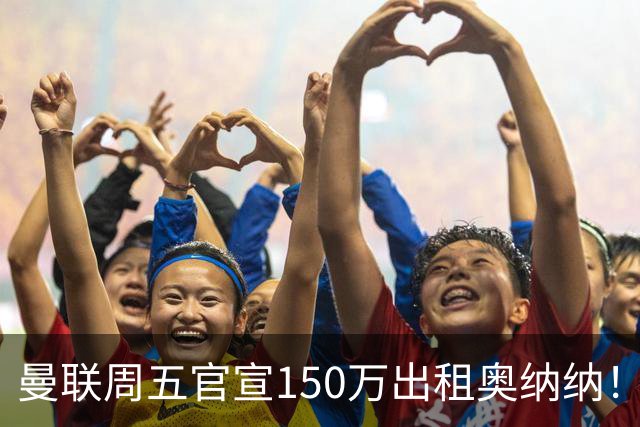 曼联周五官宣150万出租奥纳纳！拒绝让他当替补原因曝光，预计最终免费走人
