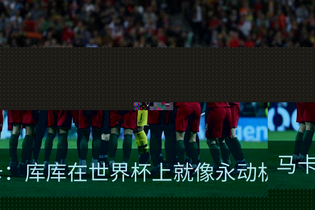 马卡：库库在世界杯上就像永动机，他的高光表现令皇马非常高兴