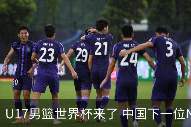U17男篮世界杯来了 中国下一位NBA球员或就在其中